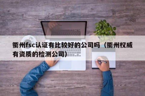 衢州fsc认证有比较好的公司吗（衢州权威有资质的检测公司）