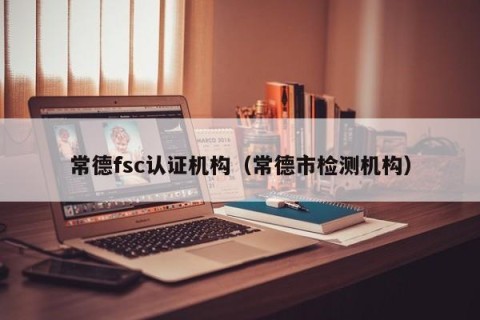 常德fsc认证机构（常德市检测机构）