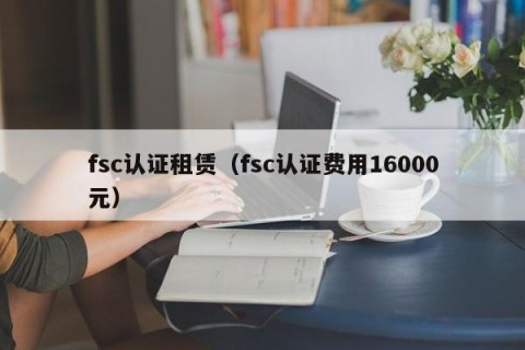 fsc认证租赁（fsc认证费用16000元）