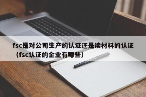 fsc是对公司生产的认证还是读材料的认证（fsc认证的企业有哪些）