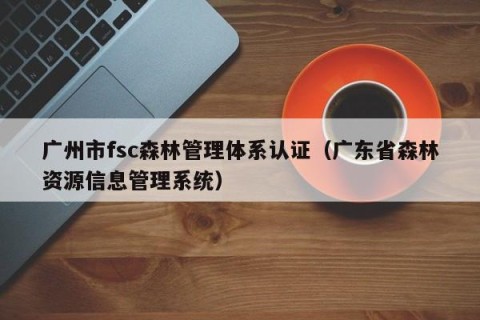 广州市fsc森林管理体系认证（广东省森林资源信息管理系统）