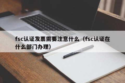fsc认证发票需要注意什么（fsc认证在什么部门办理）