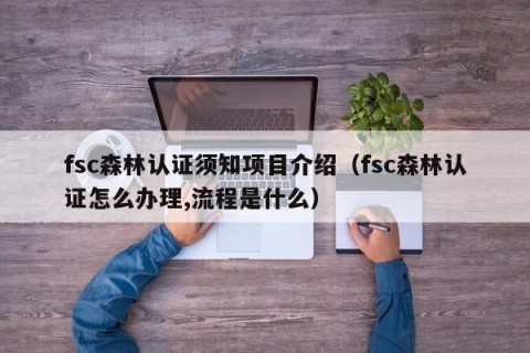 fsc森林认证须知项目介绍（fsc森林认证怎么办理,流程是什么）