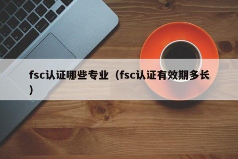 fsc认证哪些专业（fsc认证有效期多长）