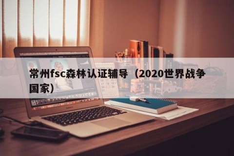 常州fsc森林认证辅导（2020世界战争国家）