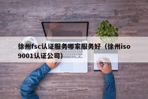 徐州fsc认证服务哪家服务好（徐州iso9001认证公司）