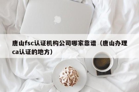 唐山fsc认证机构公司哪家靠谱（唐山办理ca认证的地方）