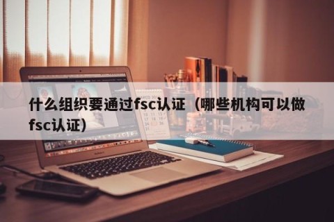 什么组织要通过fsc认证（哪些机构可以做fsc认证）