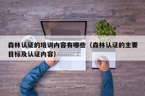 森林认证的培训内容有哪些（森林认证的主要目标及认证内容）
