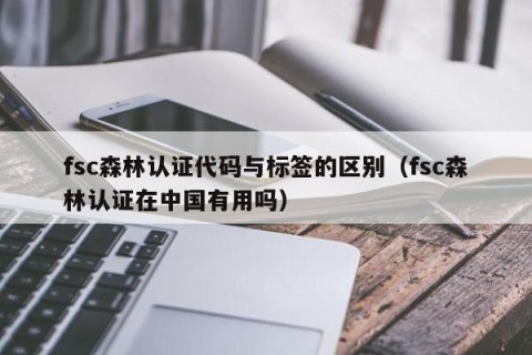 fsc森林认证代码与标签的区别（fsc森林认证在中国有用吗）