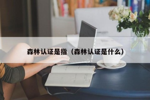 森林认证是指（森林认证是什么）