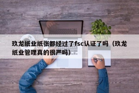 玖龙纸业纸张都经过了fsc认证了吗（玖龙纸业管理真的很严吗）