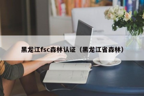 黑龙江fsc森林认证（黑龙江省森林）