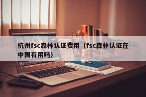 杭州fsc森林认证费用（fsc森林认证在中国有用吗）