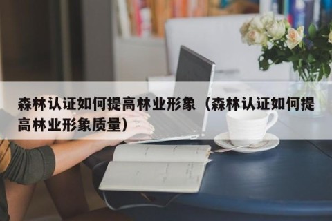 森林认证如何提高林业形象（森林认证如何提高林业形象质量）