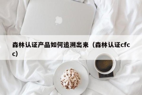 森林认证产品如何追溯出来（森林认证cfcc）