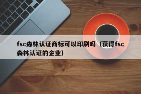 fsc森林认证商标可以印刷吗（获得fsc森林认证的企业）