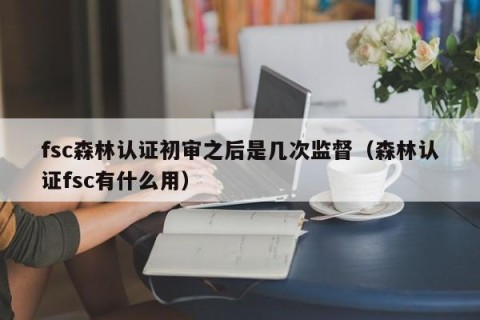 fsc森林认证初审之后是几次监督（森林认证fsc有什么用）
