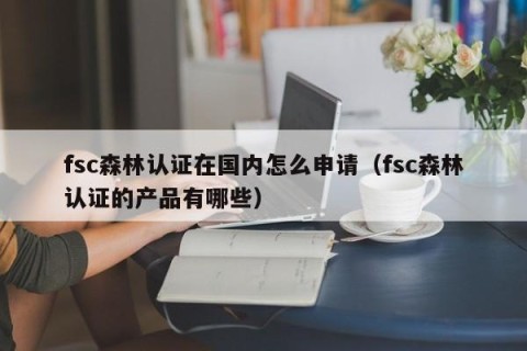 fsc森林认证在国内怎么申请（fsc森林认证的产品有哪些）