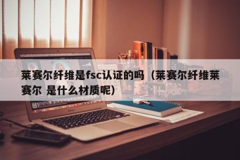 莱赛尔纤维是fsc认证的吗（莱赛尔纤维莱赛尔 是什么材质呢）