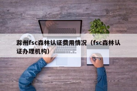 滁州fsc森林认证费用情况（fsc森林认证办理机构）