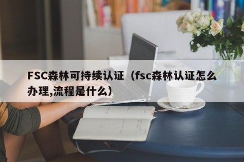 FSC森林可持续认证（fsc森林认证怎么办理,流程是什么）
