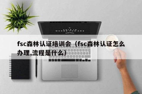 fsc森林认证培训会（fsc森林认证怎么办理,流程是什么）