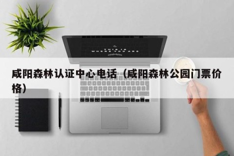 咸阳森林认证中心电话（咸阳森林公园门票价格）