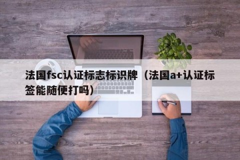 法国fsc认证标志标识牌（法国a+认证标签能随便打吗）