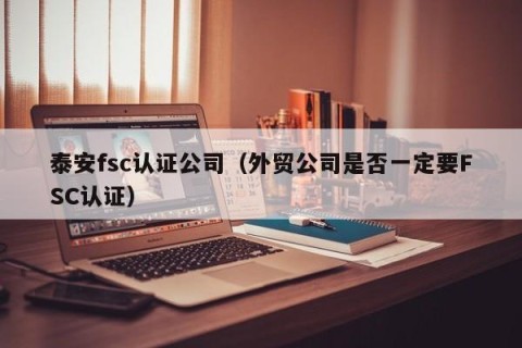 泰安fsc认证公司（外贸公司是否一定要FSC认证）