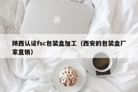 陕西认证fsc包装盒加工（西安的包装盒厂家直销）