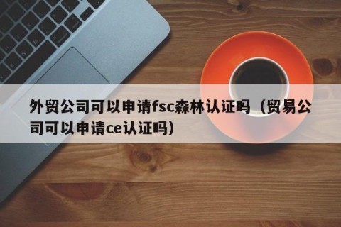 外贸公司可以申请fsc森林认证吗（贸易公司可以申请ce认证吗）