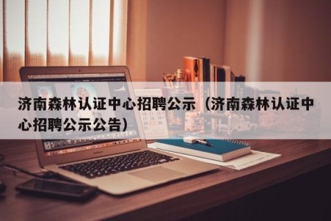 济南森林认证中心招聘公示（济南森林认证中心招聘公示公告）