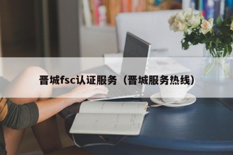 晋城fsc认证服务（晋城服务热线）
