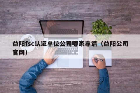 益阳fsc认证单位公司哪家靠谱（益阳公司官网）