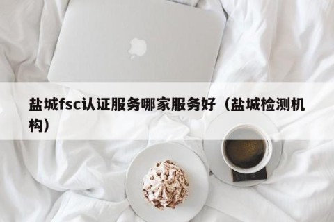 盐城fsc认证服务哪家服务好（盐城检测机构）