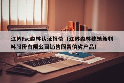 江苏fsc森林认证报价（江苏森林建筑新材料股份有限公司销售假冒伪劣产品）