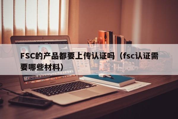FSC的产品都要上传认证吗(fsc认证需要哪些材料)