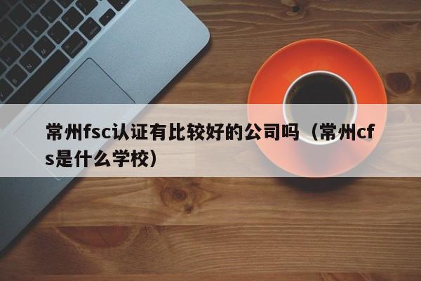 常州fsc认证有比较好的公司吗(常州cfs是什么学校)