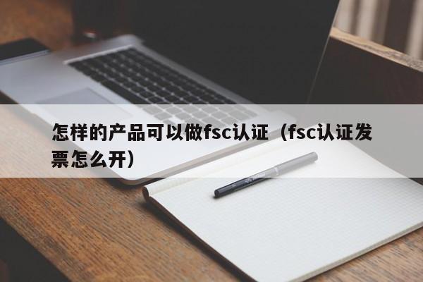 怎样的产品可以做fsc认证(fsc认证发票怎么开)