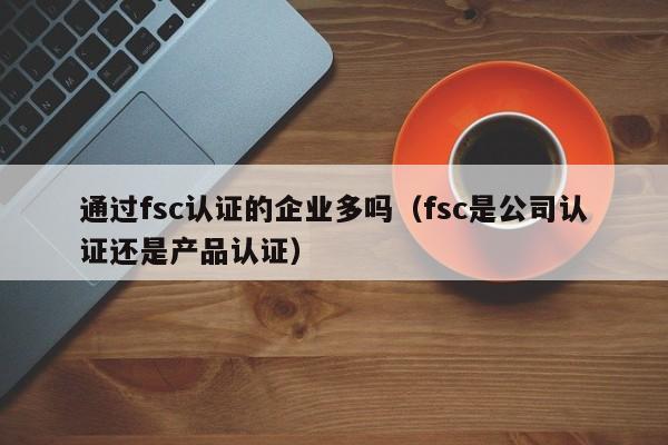 通过fsc认证的企业多吗(fsc是公司认证还是产品认证)
