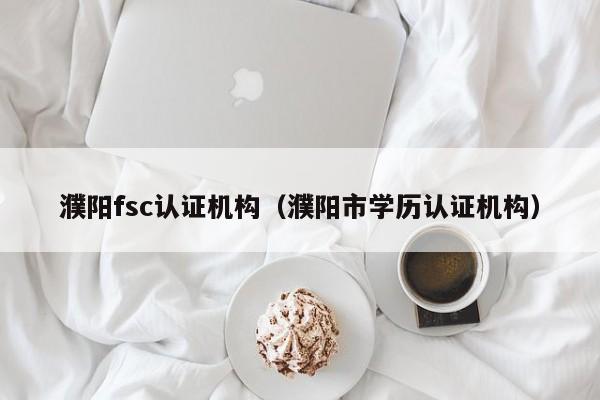 濮阳fsc认证机构(濮阳市学历认证机构)